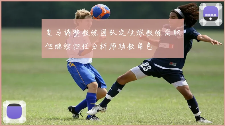 皇马调整教练团队定位球教练离职但继续担任分析师助教角色