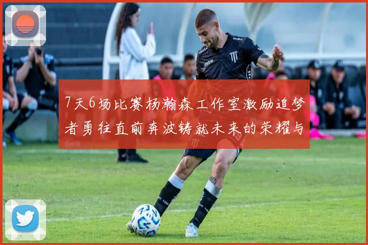 7天6场比赛杨瀚森工作室激励追梦者勇往直前奔波铸就未来的荣耀与成就