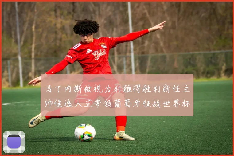 马丁内斯被视为利雅得胜利新任主帅候选人正带领葡萄牙征战世界杯
