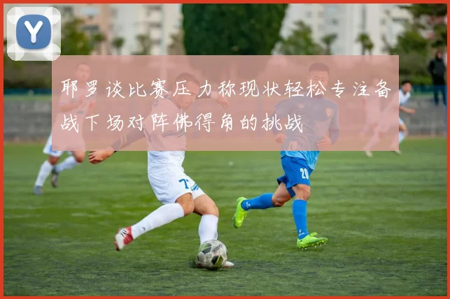 耶罗谈比赛压力称现状轻松专注备战下场对阵佛得角的挑战