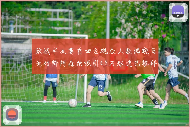 欧战半决赛首回合观众人数揭晓马竞对阵阿森纳吸引68万球迷巴黎拜仁紧随其后