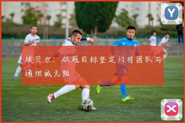 埃贝尔：双冠目标坚定门将团队沟通坦诚无阻