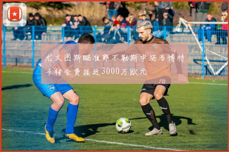 尤文图斯瞄准那不勒斯中场洛博特卡转会费接近3000万欧元