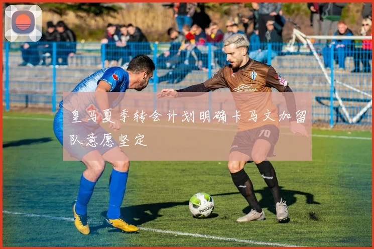 皇马夏季转会计划明确卡马文加留队意愿坚定