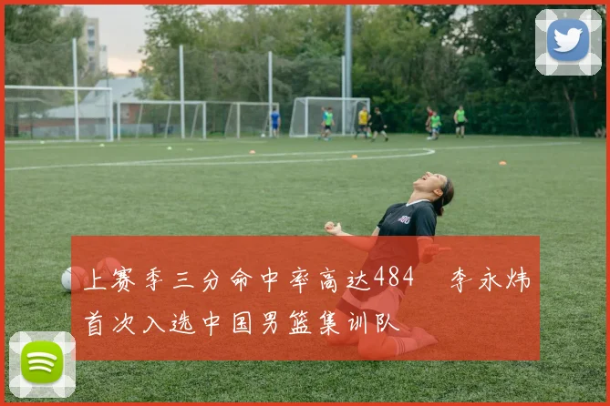 上赛季三分命中率高达484偰李永炜首次入选中国男篮集训队