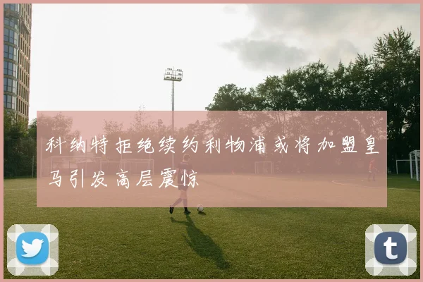 科纳特拒绝续约利物浦或将加盟皇马引发高层震惊