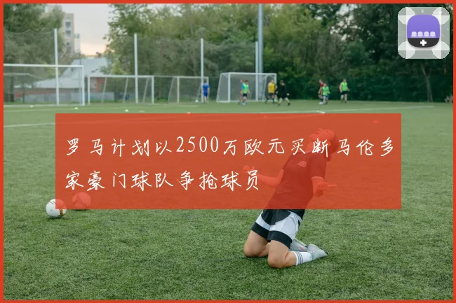 罗马计划以2500万欧元买断马伦多家豪门球队争抢球员