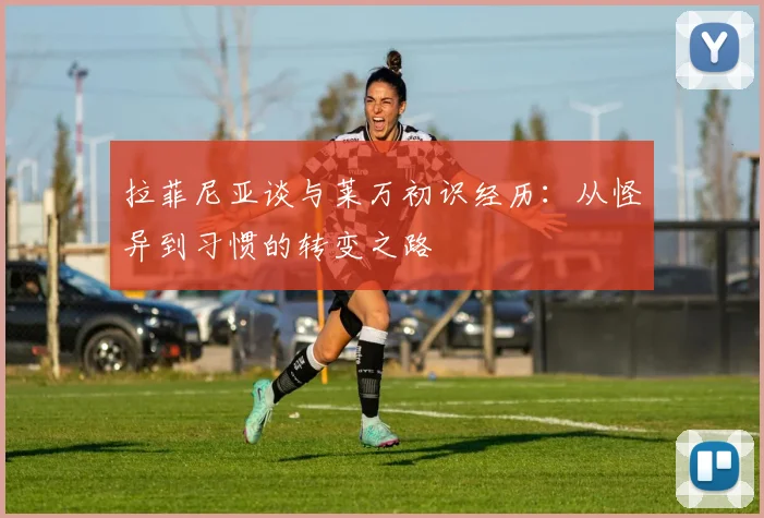 拉菲尼亚谈与莱万初识经历：从怪异到习惯的转变之路