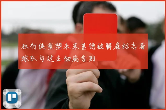 独行侠重塑未来基德被解雇标志着球队与过去彻底告别