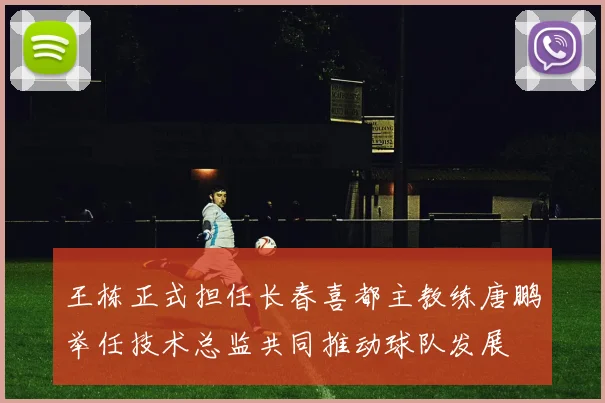 王栋正式担任长春喜都主教练唐鹏举任技术总监共同推动球队发展